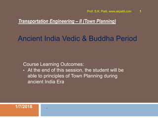 Transportation Engineering – II (Town Planning)
1/7/2018
Prof. S.K. Patil, www.skpatil.com 1
.
Course Learning Outcomes:
• At the end of this session, the student will be
able to principles of Town Planning during
ancient India Era
Ancient India Vedic & Buddha Period
 