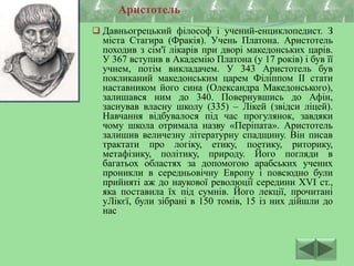  Давньогрецький філософ і учений-енциклопедист. З
міста Стагира (Фракія). Учень Платона. Аристотель
походив з сім'ї лікарів при дворі македонських царів.
У 367 вступив в Академію Платона (у 17 років) і був її
учнем, потім викладачем. У 343 Аристотель був
покликаний македонським царем Філіппом II стати
наставником його сина (Олександра Македонського),
залишався ним до 340. Повернувшись до Афін,
заснував власну школу (335) – Лікей (звідси ліцей).
Навчання відбувалося під час прогулянок, завдяки
чому школа отримала назву «Періпата». Аристотель
залишив величезну літературну спадщину. Він писав
трактати про логіку, етику, поетику, риторику,
метафізику, політику, природу. Його погляди в
багатьох областях за допомогою арабських учених
проникли в середньовічну Европу і повсюдно були
прийняті аж до наукової революції середини XVI ст.,
яка поставила їх під сумнів. Його лекції, прочитані
уЛікєї, були зібрані в 150 томів, 15 із них дійшли до
нас
Аристотель
 