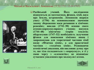 Михайло Васильович Ломоносов (19.XI.1711–15.IV.1765)
 Російський учений. Його дослідження
відносяться до математики, фізики, хімії, наук
про Землю, астрономію. Ломоносов звернув
увагу (1756) на основоположне значення
закону збереження маси речовини в хімічних
реакціях; виклав (1741–50) основи свого
атомно-корпускулярного учення; висунув
(1744–48) кінетичну теорію теплоти;
обґрунтував (1747–52) необхідність залучення
фізики для пояснення хімічних явищ і
запропонував для теоретичної частини хімії
назву «Фізична хімія», а для практичної
частини – «технічна хімія». Розвиваючи
атомістичні уявлення, він висловив думку про
те, що тіла складаються з «корпускул», а ті у
свою чергу з «елементів»; це відповідає
сучасним уявленням про молекули і атоми.

©Бузько В. Л., 2017
 