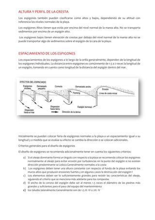ALTURA Y PERFIL DE LA CRESTA
Los espigones también pueden clasificarse como altos y bajos, dependiendo de su altitud con
referencia los niveles normales de la playa.
Los espigones Altos tienen que estás por encima del nivel normal de la marea alta. No se transporta
sedimentos por encima de un espigón alto.
Los espigones bajos tienen elevación de crestas por debajo del nivel normal de la marea alta no se
puede transportar algo de sedimentos sobre el espigón de la cara de la playa.
ESPACIAMIENTO DE LOS ESPIGONES
Los espaciamientos de los espigones a lo largo de la orilla generalmente, dependen de la longitud de
los espigones individuales. La distancia entre espigones es comúnmente de 1.5 a 2 veces la longitud de
un espigón, tomando en cuenta como longitud de la distancia del espigón dentro del mar.
Inicialmente se pueden colocar feria de espigones normales a la playa a un espaciamiento Igual a su
longitud y a medida que se evalúa su efecto se cambia la dirección o se colocan adicionales.
Criterios generales para el diseño de espigones
El diseño de espigones se recomienda adicionalmente tener en cuenta los siguientes criterios:
a) Si el oleaje dominante forma un ángulo con respecto a la playa se recomienda colocar los espigones
normalmente al oleaje para evitar erosión por turbulencias en la punta del espigón si no existen
dirección predominante se coloca Generalmente normales a la costa
b) Los espigones deben tener una altura constante con respecto al fondo de la playa evitando los
muros altos que producen erosiones fuertes y en algunos casos la destrucción del espigón l
c) Los elementos deben ser lo suficientemente grandes para resistir las características del oleaje,
siguiendo el criterio que se menciona más adelante para los rompeolas
d) El ancho de la corona del espigón debe ser al menos 1.5 veces el diámetro de las piedras más
grandes y suficientes para el paso del equipo del mantenimiento
e) los taludes lateralmente Generalmente son de 1.5 H: 1V o 2H: 1V
 