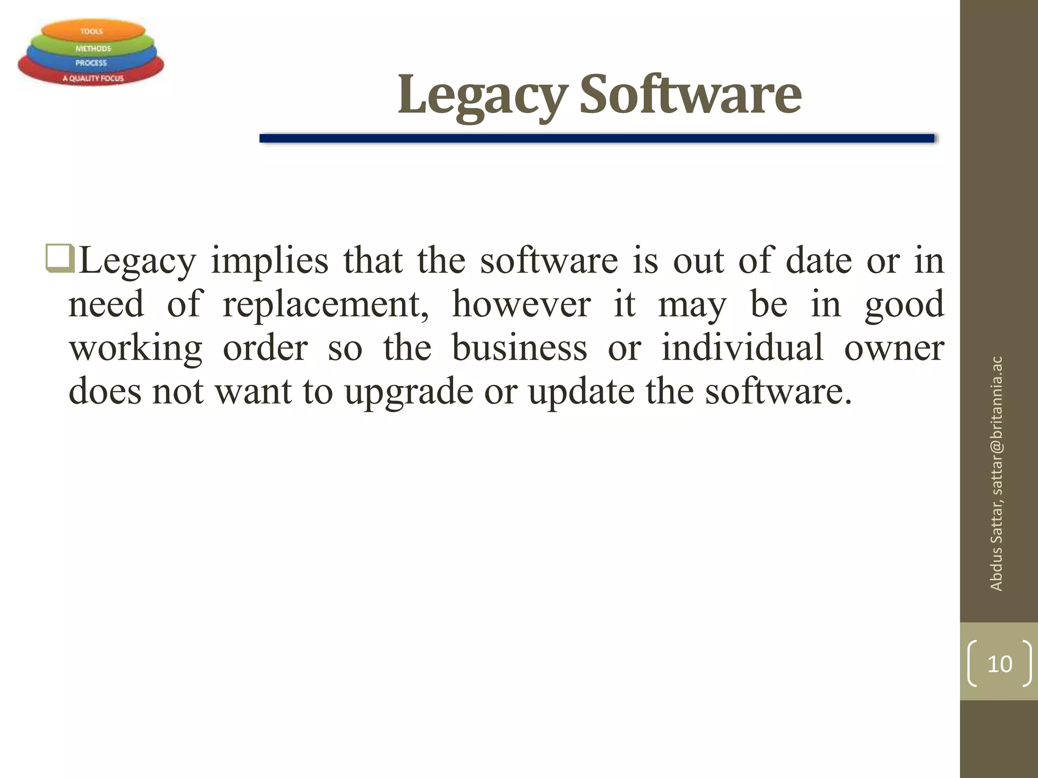 Legacy Software
Legacy implies that the software is out of date or in
need of replacement, however it may be in good
working order so the business or individual owner
does not want to upgrade or update the software.
AbdusSattar,sattar@britannia.ac
10
 