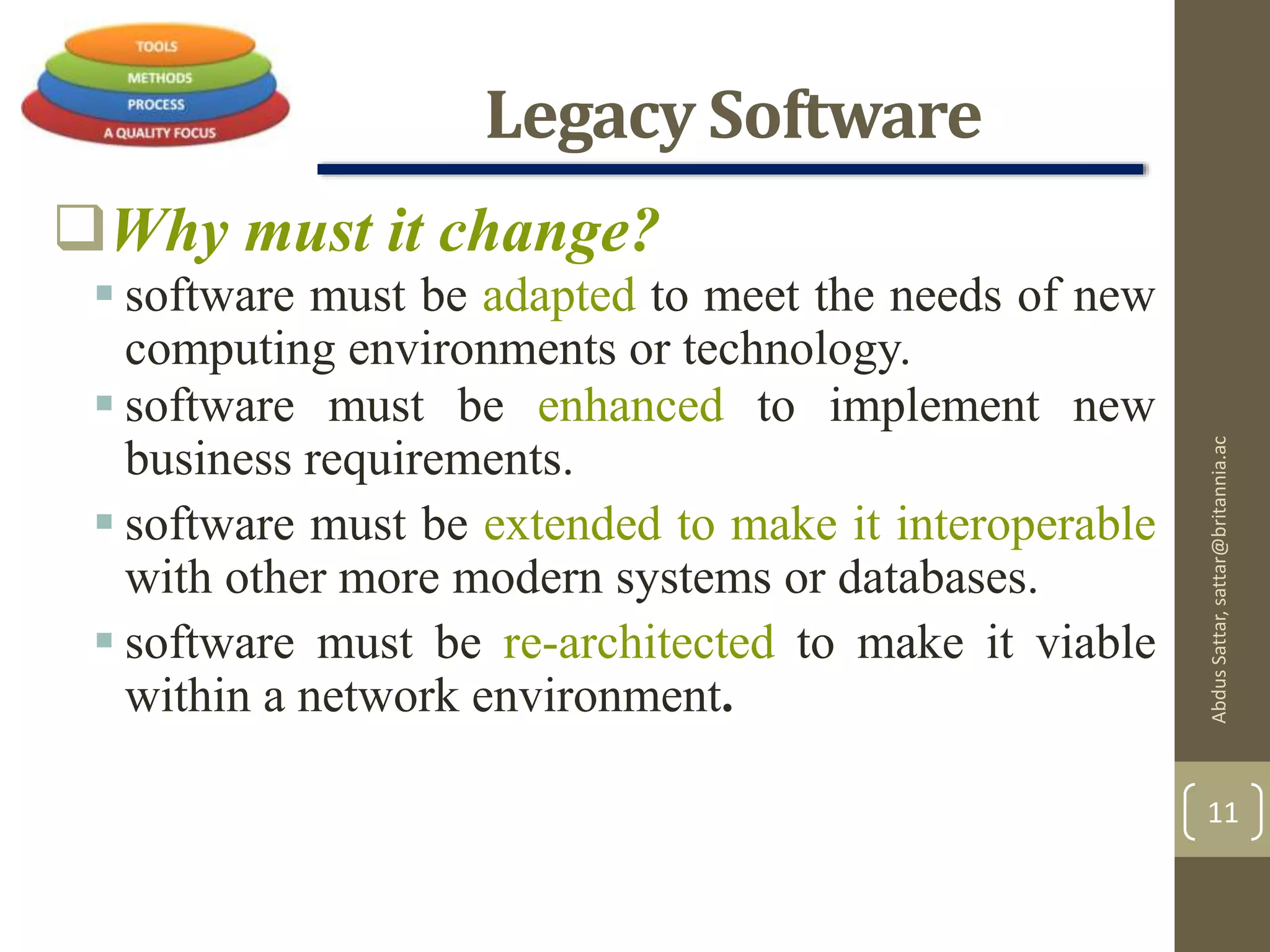 Legacy Software
Why must it change?
 software must be adapted to meet the needs of new
computing environments or technology.
 software must be enhanced to implement new
business requirements.
 software must be extended to make it interoperable
with other more modern systems or databases.
 software must be re-architected to make it viable
within a network environment.
AbdusSattar,sattar@britannia.ac
11
 