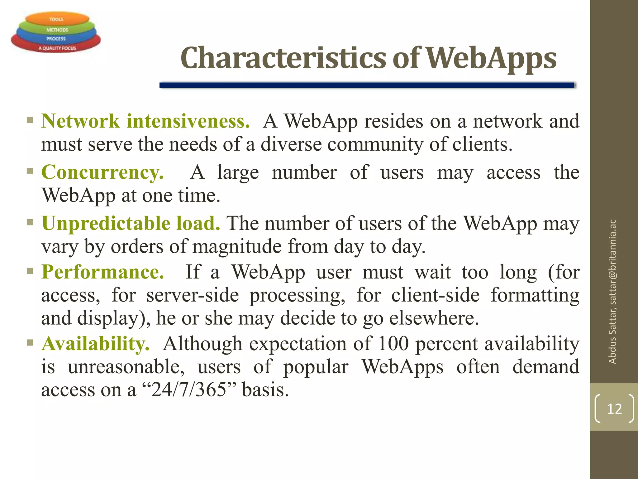 Characteristics of WebApps
 Network intensiveness. A WebApp resides on a network and
must serve the needs of a diverse community of clients.
 Concurrency. A large number of users may access the
WebApp at one time.
 Unpredictable load. The number of users of the WebApp may
vary by orders of magnitude from day to day.
 Performance. If a WebApp user must wait too long (for
access, for server-side processing, for client-side formatting
and display), he or she may decide to go elsewhere.
 Availability. Although expectation of 100 percent availability
is unreasonable, users of popular WebApps often demand
access on a “24/7/365” basis.
AbdusSattar,sattar@britannia.ac
12
 