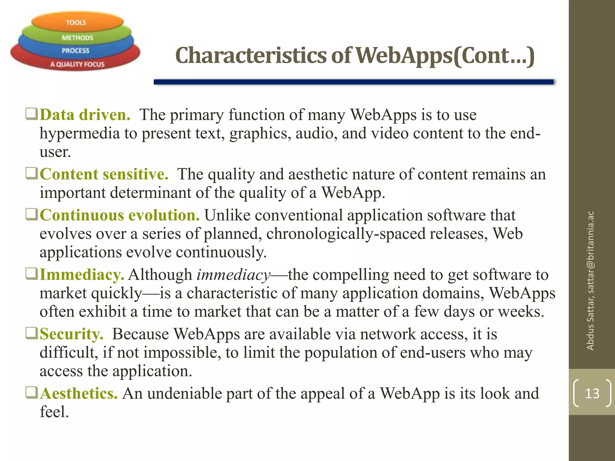 CharacteristicsofWebApps(Cont…)
Data driven. The primary function of many WebApps is to use
hypermedia to present text, graphics, audio, and video content to the end-
user.
Content sensitive. The quality and aesthetic nature of content remains an
important determinant of the quality of a WebApp.
Continuous evolution. Unlike conventional application software that
evolves over a series of planned, chronologically-spaced releases, Web
applications evolve continuously.
Immediacy. Although immediacy—the compelling need to get software to
market quickly—is a characteristic of many application domains, WebApps
often exhibit a time to market that can be a matter of a few days or weeks.
Security. Because WebApps are available via network access, it is
difficult, if not impossible, to limit the population of end-users who may
access the application.
Aesthetics. An undeniable part of the appeal of a WebApp is its look and
feel.
AbdusSattar,sattar@britannia.ac
13
 