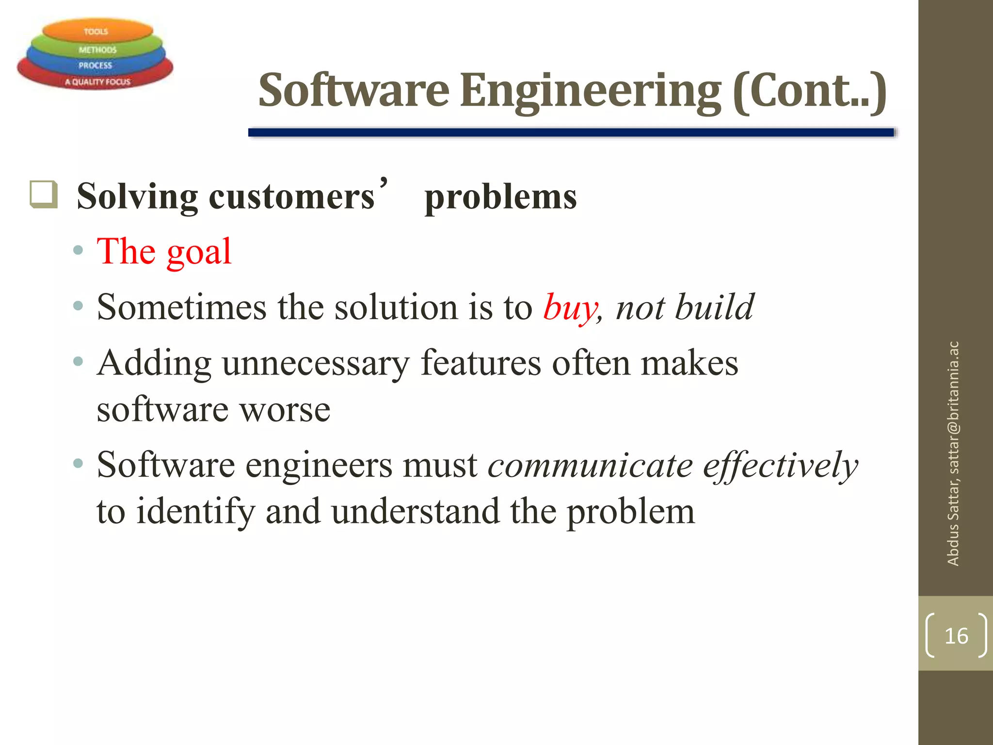 Software Engineering (Cont..)
 Solving customers’ problems
• The goal
• Sometimes the solution is to buy, not build
• Adding unnecessary features often makes
software worse
• Software engineers must communicate effectively
to identify and understand the problem
AbdusSattar,sattar@britannia.ac
16
 
