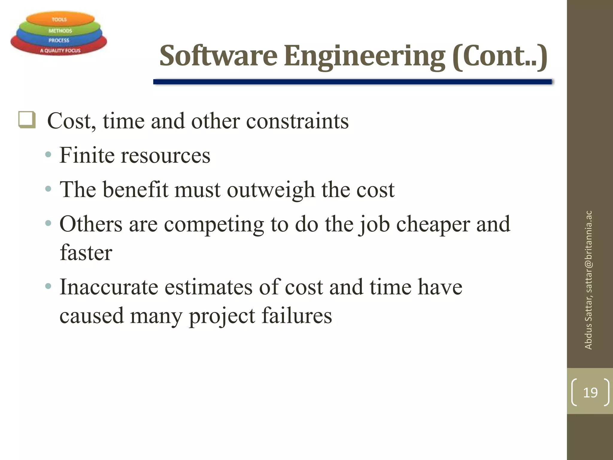 Software Engineering (Cont..)
 Cost, time and other constraints
• Finite resources
• The benefit must outweigh the cost
• Others are competing to do the job cheaper and
faster
• Inaccurate estimates of cost and time have
caused many project failures
AbdusSattar,sattar@britannia.ac
19
 