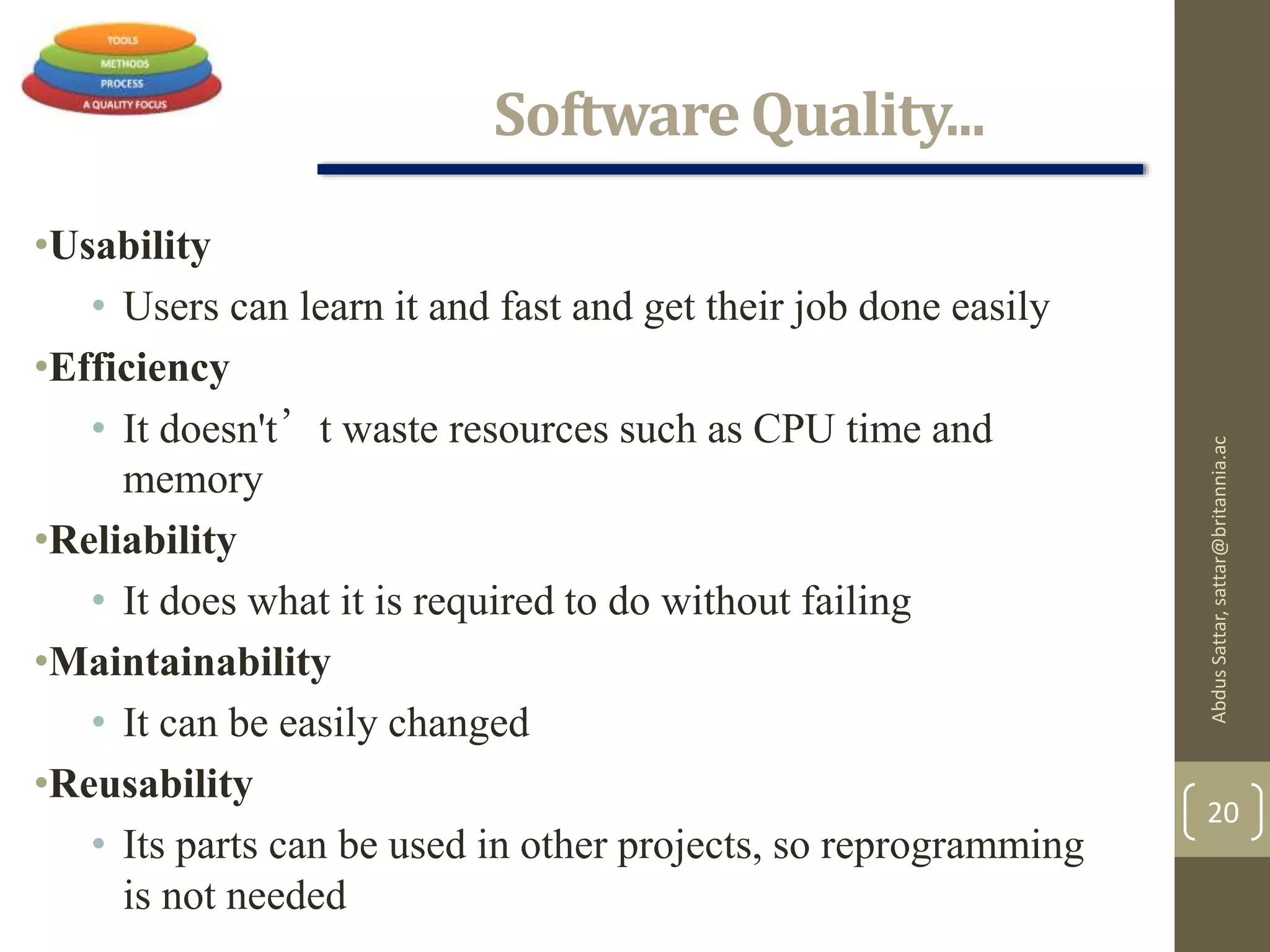 Software Quality...
•Usability
• Users can learn it and fast and get their job done easily
•Efficiency
• It doesn't’t waste resources such as CPU time and
memory
•Reliability
• It does what it is required to do without failing
•Maintainability
• It can be easily changed
•Reusability
• Its parts can be used in other projects, so reprogramming
is not needed
AbdusSattar,sattar@britannia.ac
20
 