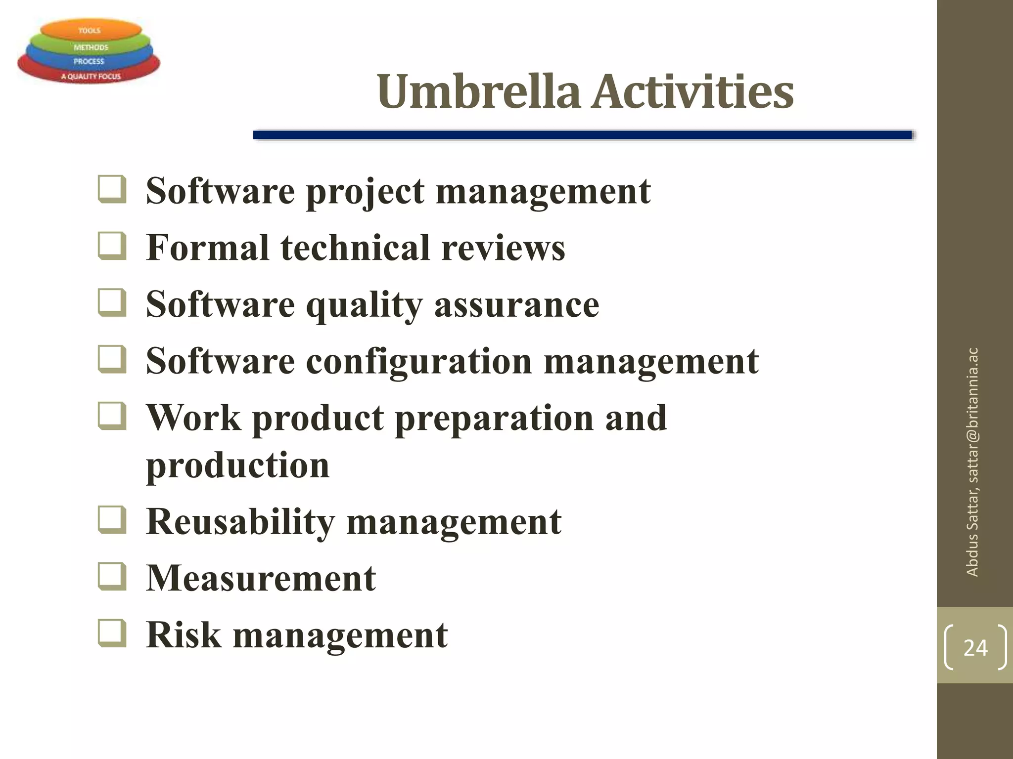 Umbrella Activities
 Software project management
 Formal technical reviews
 Software quality assurance
 Software configuration management
 Work product preparation and
production
 Reusability management
 Measurement
 Risk management
AbdusSattar,sattar@britannia.ac
24
 