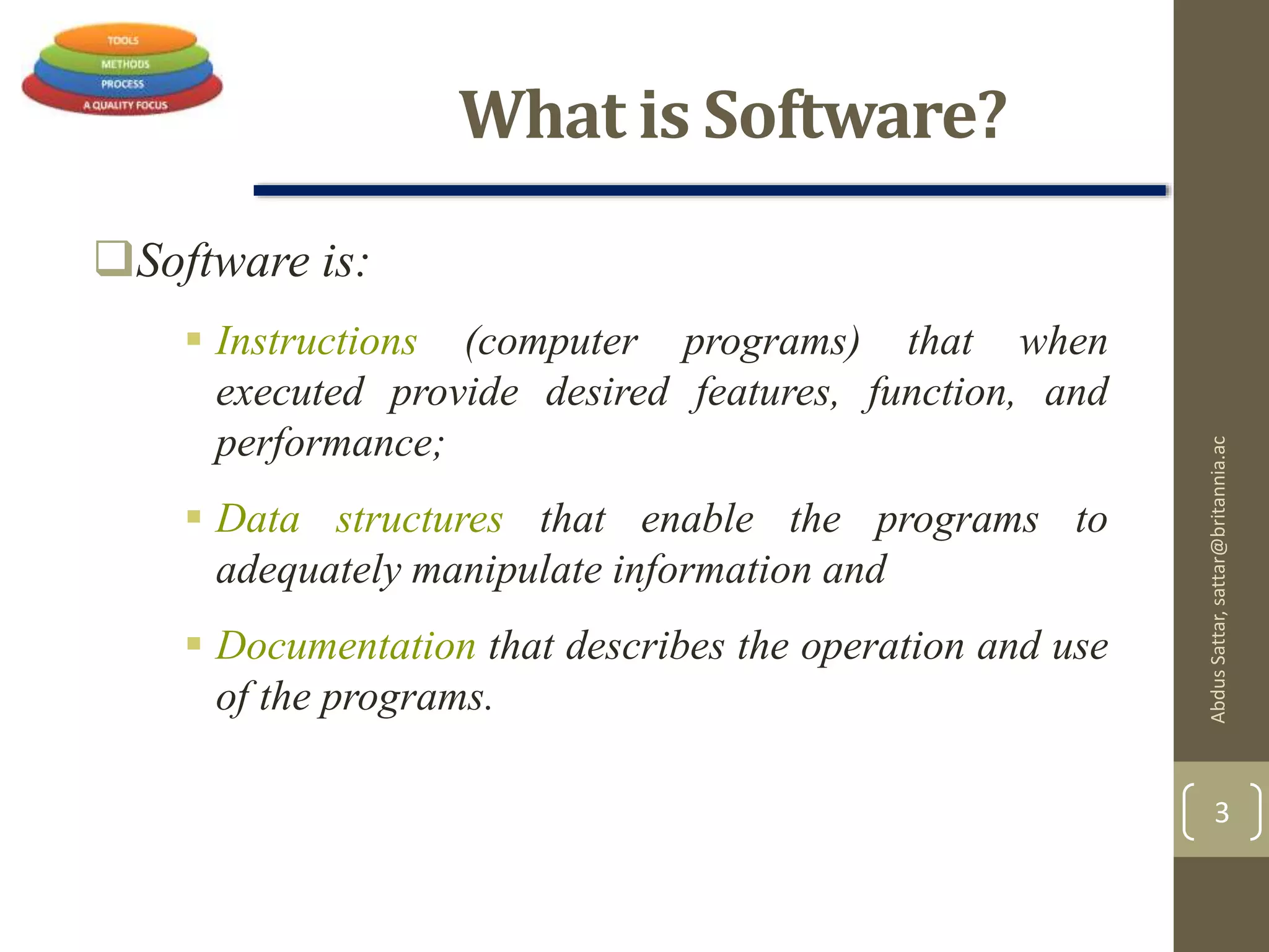 What is Software?
Software is:
 Instructions (computer programs) that when
executed provide desired features, function, and
performance;
 Data structures that enable the programs to
adequately manipulate information and
 Documentation that describes the operation and use
of the programs.
AbdusSattar,sattar@britannia.ac
3
 