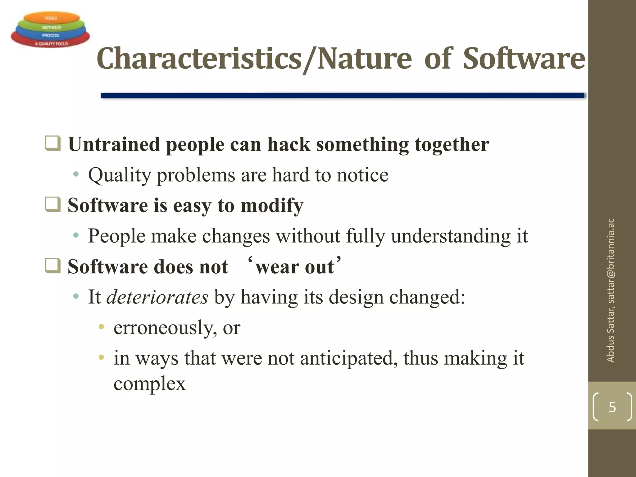Characteristics/Nature of Software
 Untrained people can hack something together
• Quality problems are hard to notice
 Software is easy to modify
• People make changes without fully understanding it
 Software does not ‘wear out’
• It deteriorates by having its design changed:
• erroneously, or
• in ways that were not anticipated, thus making it
complex
AbdusSattar,sattar@britannia.ac
5
 