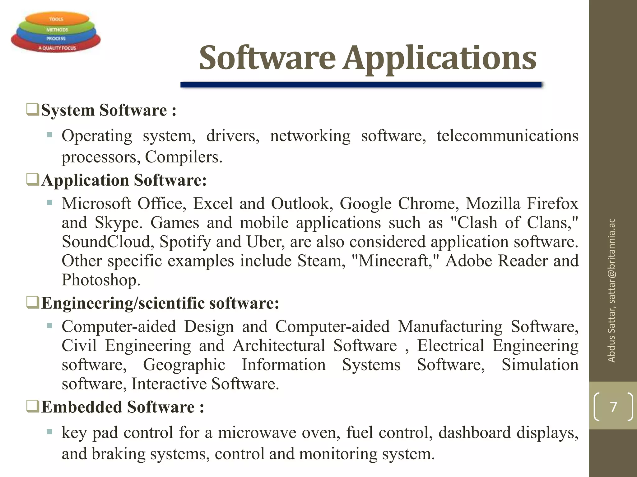 Software Applications
System Software :
 Operating system, drivers, networking software, telecommunications
processors, Compilers.
Application Software:
 Microsoft Office, Excel and Outlook, Google Chrome, Mozilla Firefox
and Skype. Games and mobile applications such as "Clash of Clans,"
SoundCloud, Spotify and Uber, are also considered application software.
Other specific examples include Steam, "Minecraft," Adobe Reader and
Photoshop.
Engineering/scientific software:
 Computer-aided Design and Computer-aided Manufacturing Software,
Civil Engineering and Architectural Software , Electrical Engineering
software, Geographic Information Systems Software, Simulation
software, Interactive Software.
Embedded Software :
 key pad control for a microwave oven, fuel control, dashboard displays,
and braking systems, control and monitoring system.
AbdusSattar,sattar@britannia.ac
7
 