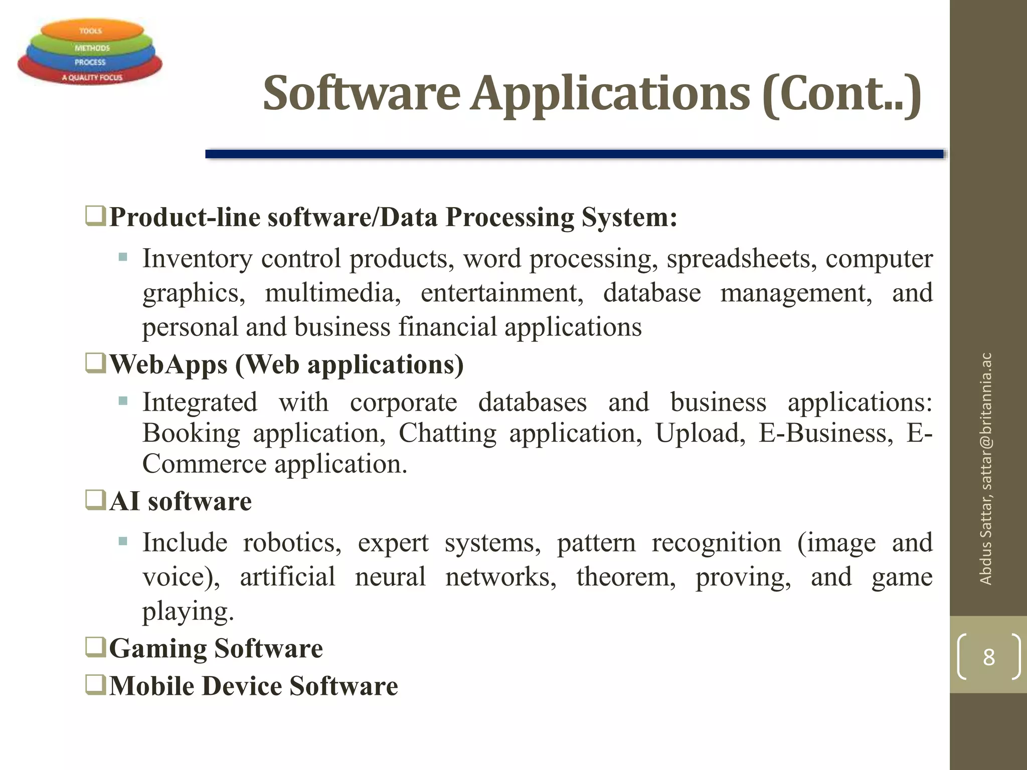 Software Applications (Cont..)
Product-line software/Data Processing System:
 Inventory control products, word processing, spreadsheets, computer
graphics, multimedia, entertainment, database management, and
personal and business financial applications
WebApps (Web applications)
 Integrated with corporate databases and business applications:
Booking application, Chatting application, Upload, E-Business, E-
Commerce application.
AI software
 Include robotics, expert systems, pattern recognition (image and
voice), artificial neural networks, theorem, proving, and game
playing.
Gaming Software
Mobile Device Software
AbdusSattar,sattar@britannia.ac
8
 
