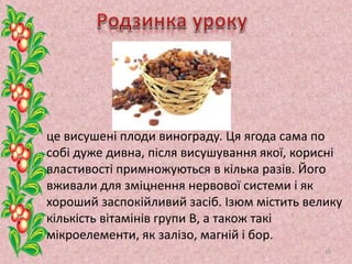 це висушені плоди винограду. Ця ягода сама по
собі дуже дивна, після висушування якої, корисні
властивості примножуються в кілька разів. Його
вживали для зміцнення нервової системи і як
хороший заспокійливий засіб. Ізюм містить велику
кількість вітамінів групи В, а також такі
мікроелементи, як залізо, магній і бор.
19
 