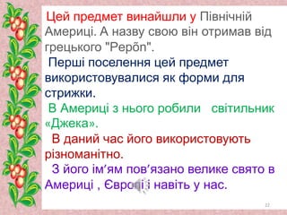 Цей предмет винайшли у Північній
Америці. А назву свою він отримав від
грецького "Pepõn".
Перші поселення цей предмет
використовувалися як форми для
стрижки.
В Америці з нього робили світильник
«Джека».
В даний час його використовують
різноманітно.
З його ім’ям пов’язано велике свято в
Америці , Європі і навіть у нас.
22
 