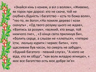 «Знайся кінь з конем, а віл з волом», «Живемо,
як горох при дорозі: хто не схоче, той не
скубне»,бідність і багатство – єсть то божа воля»,
"теє-то, як його«,«На похиле дерево і кози
скачуть» , «Од твого розуму цього не ждав»,
«Взятись за розум», «всякий, хто вище, той
нижчого гне», , «З кінця світа прилинув би»,
«болить серце, а сльози не «ллються», «тетерю
їсти, люльку курити і черкес бити», «хто
щасливим був часок, по смерть не забуде»,
«бідний багатого - певний слуга», "А ніхто не
віда, хто як обіда", "как волк младую ягницю», «
моє все багатство єсть моє добре ім’я»
30
 
