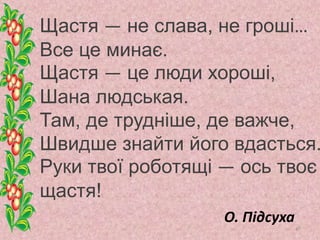 Щастя — не слава, не гроші…
Все це минає.
Щастя — це люди хороші,
Шана людськая.
Там, де трудніше, де важче,
Швидше знайти його вдасться.
Руки твої роботящі — ось твоє
щастя!
О. Підсуха
47
 