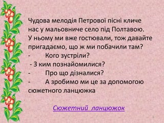 Чудова мелодія Петрової пісні кличе
нас у мальовниче село під Полтавою.
У ньому ми вже гостювали, тож давайте
пригадаємо, що ж ми побачили там?
- Кого зустріли?
- З ким познайомилися?
- Про що дізналися?
- А зробимо ми це за допомогою
сюжетного ланцюжка
Сюжетний ланцюжок
8
 