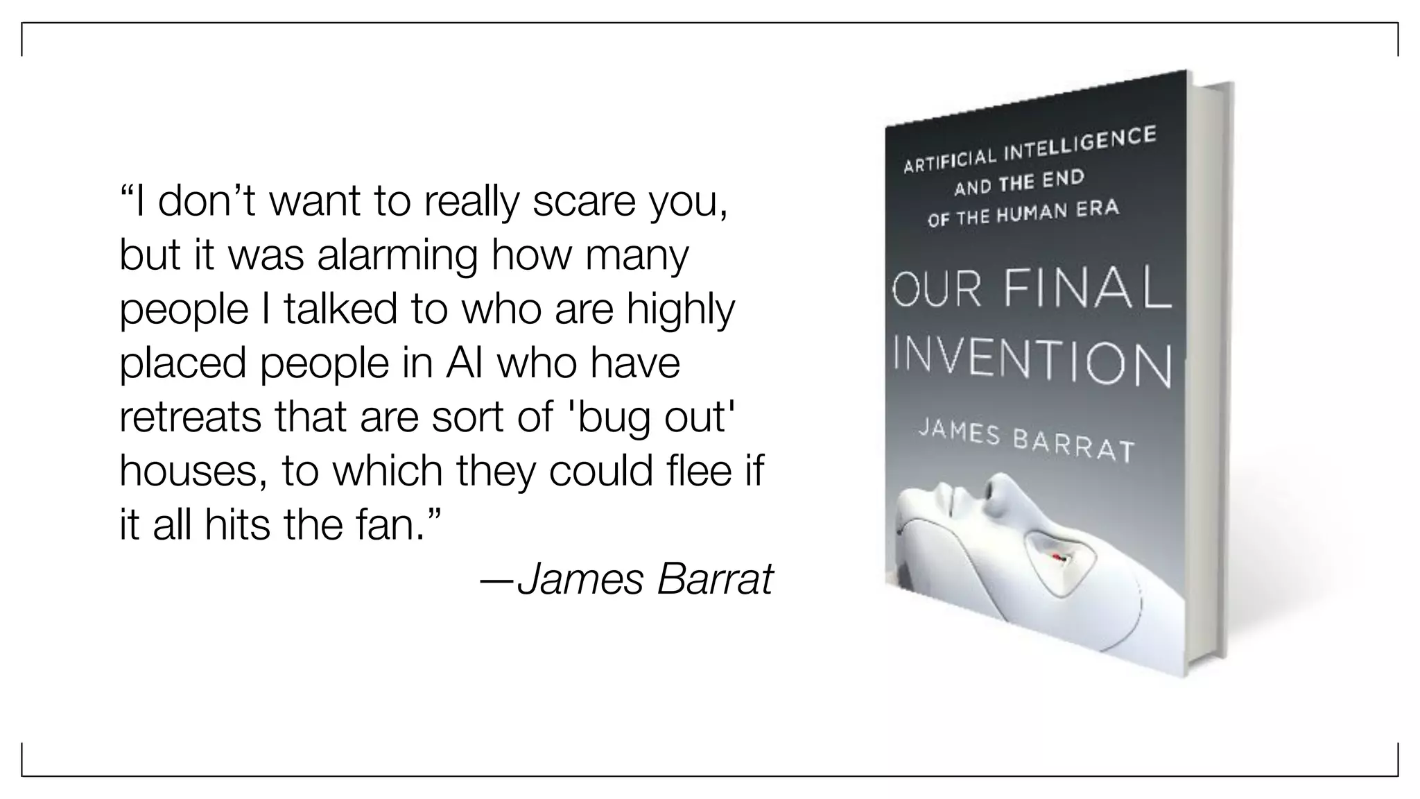 “I don’t want to really scare you,
but it was alarming how many
people I talked to who are highly
placed people in AI who have
retreats that are sort of 'bug out'
houses, to which they could ﬂee if
it all hits the fan.”
—James Barrat
 