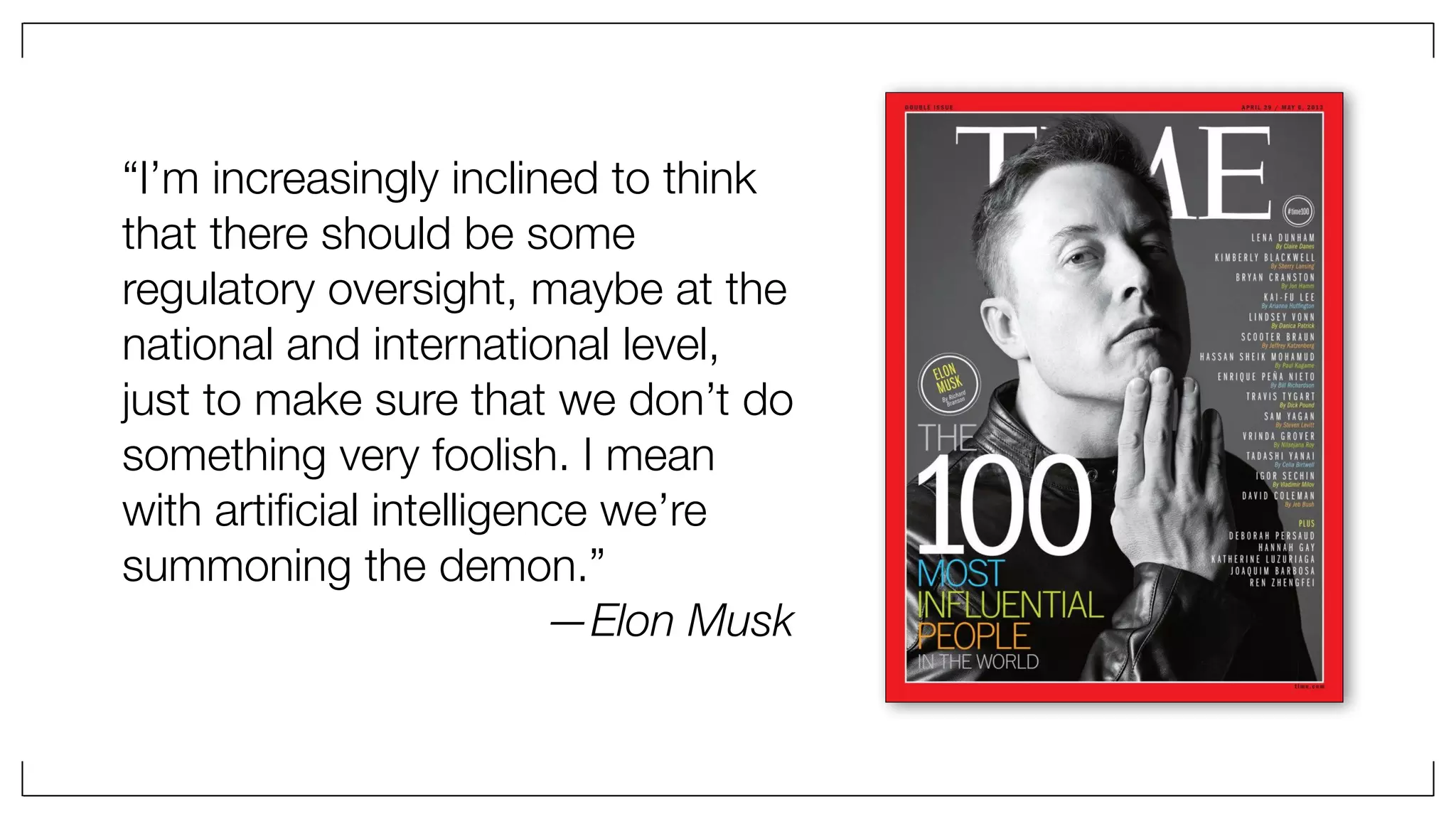 “I’m increasingly inclined to think
that there should be some
regulatory oversight, maybe at the
national and international level,
just to make sure that we don’t do
something very foolish. I mean
with artiﬁcial intelligence we’re
summoning the demon.”
—Elon Musk
 