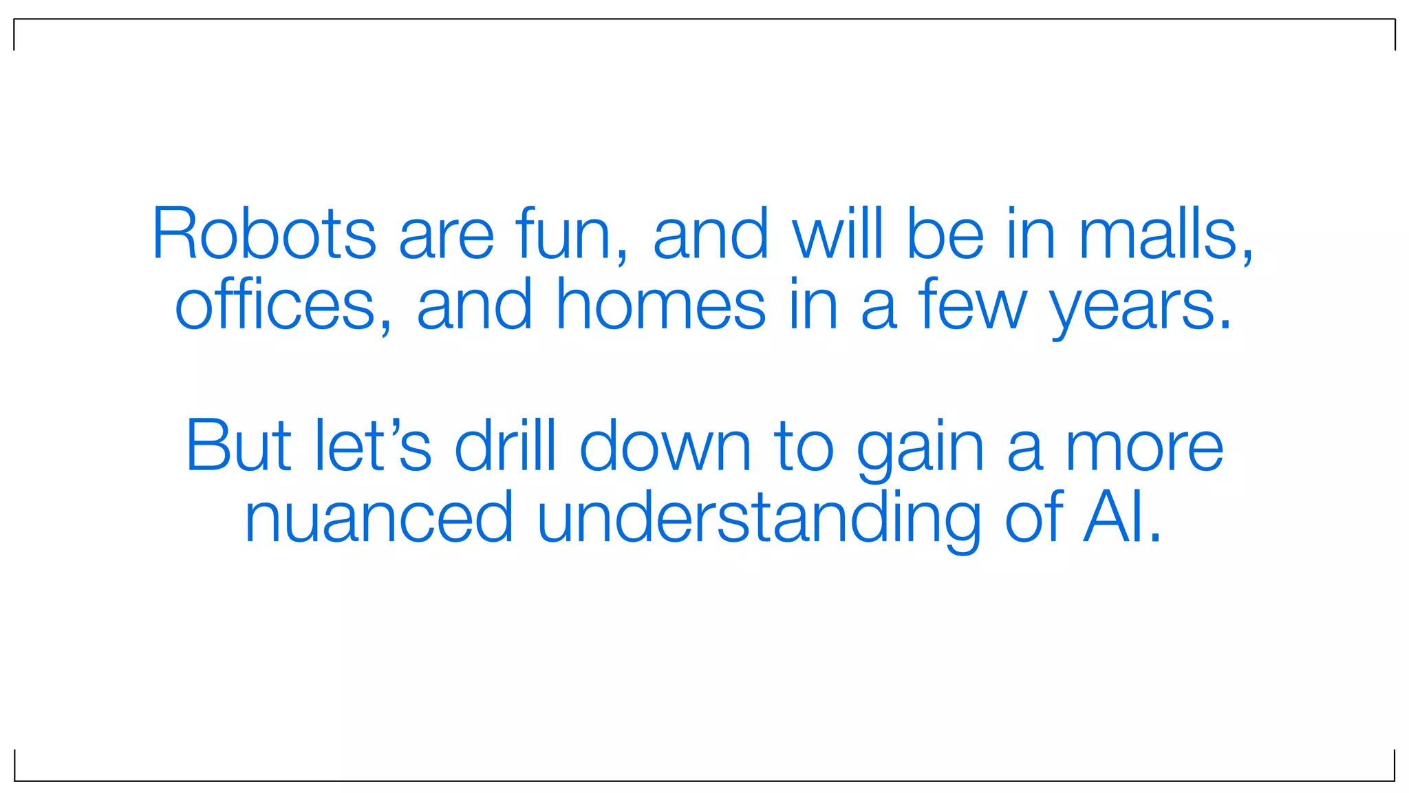 Robots are fun, and will be in malls,
ofﬁces, and homes in a few years.
But let’s drill down to gain a more
nuanced understanding of AI.
 