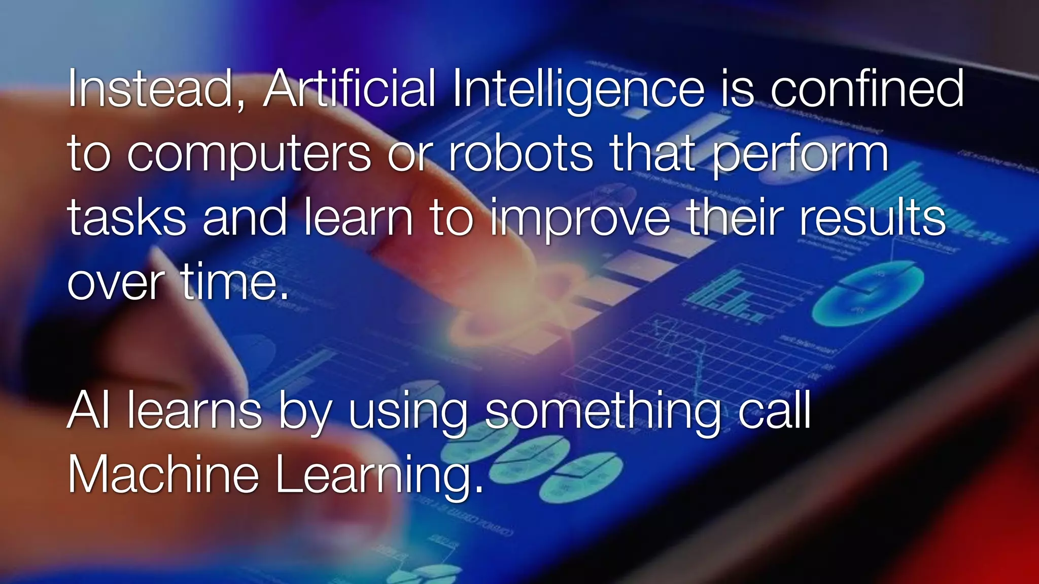 Instead, Artiﬁcial Intelligence is conﬁned
to computers or robots that perform
tasks and learn to improve their results
over time.
AI learns by using something call
Machine Learning.
 