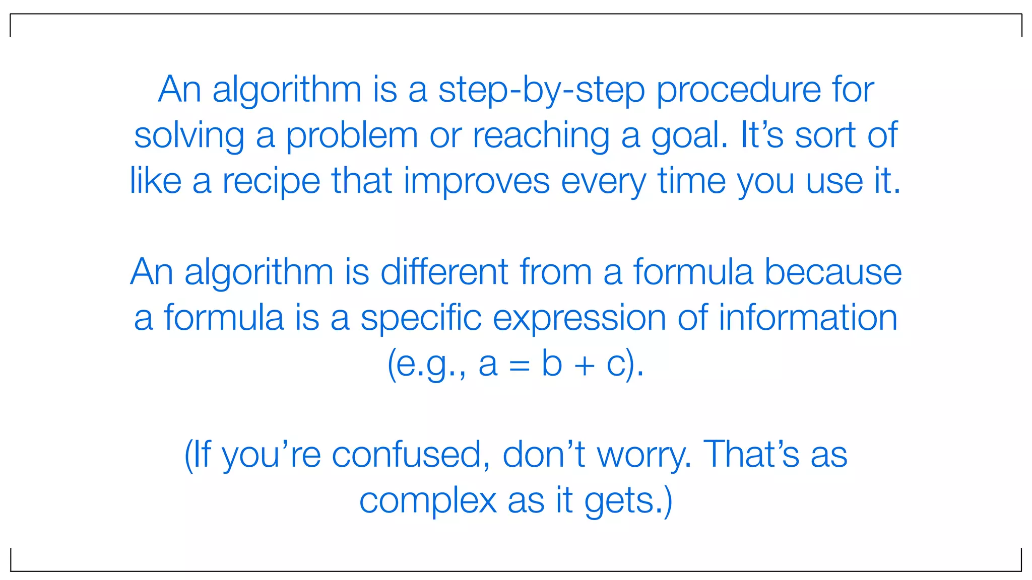 An algorithm is a step-by-step procedure for
solving a problem or reaching a goal. It’s sort of
like a recipe that improves every time you use it.
An algorithm is different from a formula because
a formula is a speciﬁc expression of information
(e.g., a = b + c).
(If you’re confused, don’t worry. That’s as
complex as it gets.)
 
