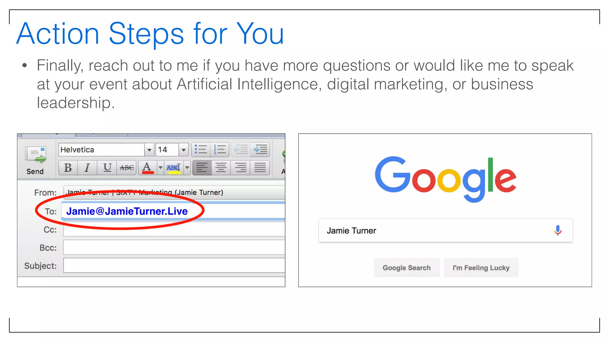 Action Steps for You
• Finally, reach out to me if you have more questions or would like me to speak
at your event about Artiﬁcial Intelligence, digital marketing, or business
leadership.
Jamie@JamieTurner.Live
 