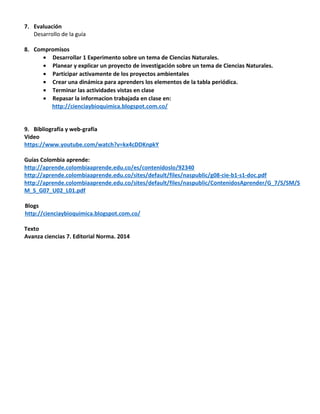 7. Evaluación
Desarrollo de la guía
8. Compromisos
• Desarrollar 1 Experimento sobre un tema de Ciencias Naturales.
• Planear y explicar un proyecto de investigación sobre un tema de Ciencias Naturales.
• Participar activamente de los proyectos ambientales
• Crear una dinámica para aprenders los elementos de la tabla periódica.
• Terminar las actividades vistas en clase
• Repasar la informacion trabajada en clase en:
http://cienciaybioquimica.blogspot.com.co/
9. Bibliografía y web-grafía
Video
https://www.youtube.com/watch?v=kx4cDDKnpkY
Guías Colombia aprende:
http://aprende.colombiaaprende.edu.co/es/contenidoslo/92340
http://aprende.colombiaaprende.edu.co/sites/default/files/naspublic/g08-cie-b1-s1-doc.pdf
http://aprende.colombiaaprende.edu.co/sites/default/files/naspublic/ContenidosAprender/G_7/S/SM/S
M_S_G07_U02_L01.pdf
Blogs
http://cienciaybioquimica.blogspot.com.co/
Texto
Avanza ciencias 7. Editorial Norma. 2014
 
