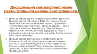 Дослідження географічної назви
Свято-Троїцької церкви (смт Диканька)
 Троїцька церква одна із найдайвніших святинь Диканьки.
Троїцька церква побудована 1780 року на місці старої
дерев'яної Хрестовоздвиженської церкви, будівничим
Павлом Васильович Кочубеєм. Троїцька церква — одна з
пам'яток архітектури України, яка тісно пов'язана з
творчістю М.В. Гоголя, що часто відвідував ці місця і
змалював у знаменитих «Вечорах на хуторі біля Диканьки»
(«Ніч перед різдвом»).
 Троїцька церква розташована в історичному центрі
Диканьки. На той час відвідували церкву переважно
козаки, а також багаті міщани, що жили недалеко від
Диканьки. В день Святої Трійці збиралось найбільше
прихожан,. Поруч з церквою було відкрито й церковно-
приходську школу.
 