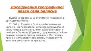 Дослідження географічної
назви села Балясне
Відоме із середини 18 століття як поселення в
ур. Сідакова балка.
У 1861 р. Сідаківка була перейменована на
Балясне. За переказами, село перейменували на
честь козака Балясного, який служив писарем у
поміщика Сідакова (Сідака) і, одружившись із його
дочкою, одержав значну спадщину. Він першим
приніс у село звістку про земельну реформу та
звільнив своїх селян із кріпацтва.
 