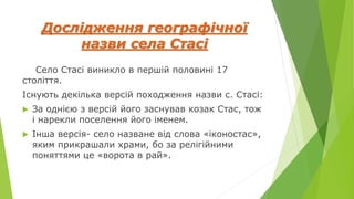 Дослідження географічної
назви села Стасі
Село Стасі виникло в першій половині 17
століття.
Існують декілька версій походження назви с. Стасі:
 За однією з версій його заснував козак Стас, тож
і нарекли поселення його іменем.
 Інша версія- село назване від слова «іконостас»,
яким прикрашали храми, бо за релігійними
поняттями це «ворота в рай».
 