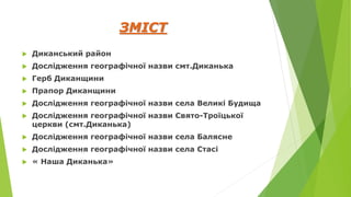 ЗМІСТ
 Диканський район
 Дослідження географічної назви смт.Диканька
 Герб Диканщини
 Прапор Диканщини
 Дослідження географічної назви села Великі Будища
 Дослідження географічної назви Свято-Троїцької
церкви (смт.Диканька)
 Дослідження географічної назви села Балясне
 Дослідження географічної назви села Стасі
 « Наша Диканька»
 