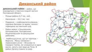 Диканський район
ДИКА́НСЬКИЙ РАЙО́Н – район, що
знаходиться у північно-східній частині
Полтавської області.
• Площа району 0,7 тис. км2.
• Населення – 19,3 тис. чол
• Поверхня – слабохвиляста рівнина,
порізана балками та ярами, полого
підвищена на північний схід
• Район межує з Зіньківським,
Котелевським, Полтавським,
Решетилівським та Шишицьким
районами.
• Найбільша річка, що тут протікає –
Ворскла . Менш наповнені і
пересихаючі річки – Вільхова та
Середня Говтва, які зливаються в одне
русло, несуть свої води до Псла. В
районі багато ставків та озер.
 
