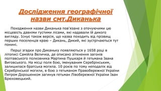 Дослідження географічної
назви смт.Диканька
Походження назви Диканька пов'язане з оточуючими цю
місцевість давніми густими лісами, які надавали їй дикого
вигляду. Існує також версія, що назва походить від прізвищ
перших поселенців краю – Дикань, Дикий, які зустрічаються тут
понині.
Перші згадки про Диканьку появляються у 1658 році в
літописі Самійла Величка, де описано зіткнення загонів
полтавського полковника Мартина Пушкаря й гетьмана Івана
Виговського. На місці поля бою, іменуваним Серебрінським,
залишилася братська могила. 10 років по тому неподалік від
Серебрінської могили, в бою з гетьманом Правобережної України
Петром Дорошенком загинув гетьман Лівобережної України Іван
Брюховецький.
 