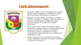 Герб Диканщини
 Основою герба є щит- геральдичний символ,
форма якого споріднена з формами гербів
інших регіонів Полтавщини й України.
 Верхня частина герба- бузкового кольору-
символ молодості, свіжості, надії на майбутнє.
На ньому розміщена Тріумфальна арка-
візитна картка та історичний символ
Диканьки.
 Ліве нижнє поле- жовтого кольору, що є
символом хліборобства, на ньому зображений
блакитний вогник- символ природного
багатства, указує на наявність у краї
підприємств транспортування та зберігання
природного газу.
 Праве нижнє поле- малинового кольору, в
ньому зображені булава та пернач- символи
козацького минулого.
 