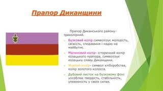 Прапор Диканщини
Прапор Диканського району-
триколірний.
 Бузковий колір символізує молодість,
свіжість, сподівання і надію на
майбутнє.
 Малиновий колір- історичний колір
козацького прапора, символізує
козацьку славу Диканщини.
 Жовтий колір- символ хліборобства,
колір золотого колосся.
 Дубовий листок на бузковому фоні
уособлює твердість, стабільність,
упевненість у своїх силах.
 