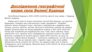 Дослідження географічної
назви села Великі Будища
Село Великі Будища у XVII—XVIII століттях мало й інші назви — Будища
Великі, Будища.
Назва цього села та інших населених пунктів Полтавщини, що звуться
Будищами, походить від слов’янського слова «будовати». «Будами»
звалися також споруди в лісах, пов’язані з добуванням з деревної маси
поташу, вугілля, дьогтю, селітри. Більшість населених пунктів під назвою
«буда» виникла саме на місцях добування поташу в XIV—XVII століттях.
Поташ був потрібний для виробництва скла. Тому часто поблизу «буд»
з’являлися гути, навколо яких утворювалися населені пункти. На карті
Боплана, складеній на початку другої чверті XVII століття, це село не
позначено. Однак Великі Будища — поселення старовинне, на той час воно
вже існувало. Про це свідчать вали і підземні ходи, сліди яких добре
збереглися аж до початку XX століття. Ці підземні ходи того ж самого
походження, що й полтавські. Виникли вони в XVI столітті як місця сховищ
від татарських навал.
 
