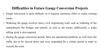 Difficulties in Future Gauge Conversion Projects
• Gauge conversion is quite difficult, as it requires enormous effort to widen existing
tracks.
• Widening the gauge involves heavy civil engineering work such as widening of the
embankment, the bridges and tunnels, as well as the tracks; additionally, a wider
rolling stock is also required.
• During the gauge conversion period, there are operational problems as well since the
traffic has to be slowed down and even suspended for a certain period is order to
execute the work.
 