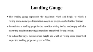 Loading Gauge
• The loading gauge represents the maximum width and height to which a
rolling stock, namely, a locomotive, coach, or wagon, can be built or loaded.
• Sometimes, a loading gauge is also used for testing loaded and empty vehicles
as per the maximum moving dimensions prescribed for the section.
• In Indian Railways, the maximum height and width of rolling stock prescribed
as per the loading gauge are given in Table
 