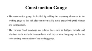 Construction Gauge
• The construction gauge is decided by adding the necessary clearance to the
loading gauge so that vehicles can move safely at the prescribed speed without
any infringement.
• The various fixed structures on railway lines such as bridges, tunnels, and
platform sheds are built in accordance with the construction gauge so that the
sides and top remain clear of the loading gauge.
 