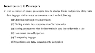 Inconvenience to Passengers
 Due to change of gauge, passengers have to change trains mid-journey along with
their luggage, which causes inconvenience such as the following.
(a) Climbing stairs and crossing bridges
(b) Finding seats in the compartments of the later trains
(c) Missing connections with the later trains in case the earlier train is late
(d) Harassment caused by porters
(e) Transporting luggage
(f) Uncertainty and delay in reaching the destination
 