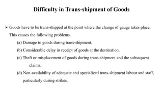Difficulty in Trans-shipment of Goods
 Goods have to be trans-shipped at the point where the change of gauge takes place.
This causes the following problems.
(a) Damage to goods during trans-shipment.
(b) Considerable delay in receipt of goods at the destination.
(c) Theft or misplacement of goods during trans-shipment and the subsequent
claims.
(d) Non-availability of adequate and specialized trans-shipment labour and staff,
particularly during strikes.
 