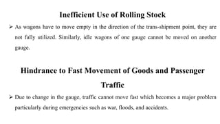 Inefficient Use of Rolling Stock
 As wagons have to move empty in the direction of the trans-shipment point, they are
not fully utilized. Similarly, idle wagons of one gauge cannot be moved on another
gauge.
Hindrance to Fast Movement of Goods and Passenger
Traffic
 Due to change in the gauge, traffic cannot move fast which becomes a major problem
particularly during emergencies such as war, floods, and accidents.
 