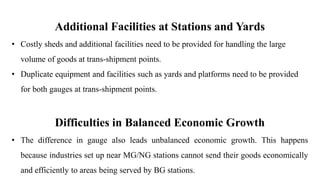 Additional Facilities at Stations and Yards
• Costly sheds and additional facilities need to be provided for handling the large
volume of goods at trans-shipment points.
• Duplicate equipment and facilities such as yards and platforms need to be provided
for both gauges at trans-shipment points.
Difficulties in Balanced Economic Growth
• The difference in gauge also leads unbalanced economic growth. This happens
because industries set up near MG/NG stations cannot send their goods economically
and efficiently to areas being served by BG stations.
 