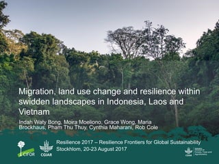 Migration, land use change and resilience within
swidden landscapes in Indonesia, Laos and
Vietnam
Indah Waty Bong, Moira Moeliono, Grace Wong, Maria
Brockhaus, Pham Thu Thuy, Cynthia Maharani, Rob Cole
Resilience 2017 – Resilience Frontiers for Global Sustainability
Stockhlom, 20-23 August 2017
 