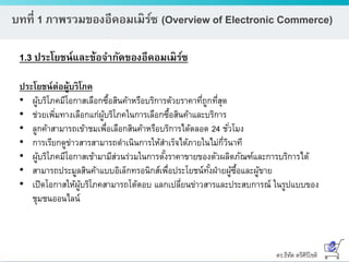 ดร.ธีทัต ตรีศิริโชติ
บทที่ 1 ภาพรวมของอีคอมเมิร์ซ (Overview of Electronic Commerce)
1.3 ประโยชน์และข้อจากัดของอีคอมเมิร์ซ
ประโยชน์ต่อผู้บริโภค
• ผู้บริโภคมีโอกาสเลือกซื้อสินค้าหรือบริการด้วยราคาที่ถูกที่สุด
• ช่วยเพิ่มทางเลือกแก่ผู้บริโภคในการเลือกซื้อสินค้าและบริการ
• ลูกค้าสามารถเข้าชมเพื่อเลือกสินค้าหรือบริการได้ตลอด 24 ชั่วโมง
• การเรียกดูข่าวสารสามารถดาเนินการให้สาเร็จได้ภายในไม่กี่วินาที
• ผู้บริโภคมีโอกาสเข้ามามีส่วนร่วมในการตั้งราคาขายของตัวผลิตภัณฑ์และการบริการได้
• สามารถประมูลสินค้าแบบอิเล็กทรอนิกส์เพื่อประโยชน์ทั้งฝ่ายผู้ซื้อและผู้ขาย
• เปิดโอกาสให้ผู้บริโภคสามารถโต้ตอบ แลกเปลี่ยนข่าวสารและประสบการณ์ ในรูปแบบของ
ชุมชนออนไลน์
 