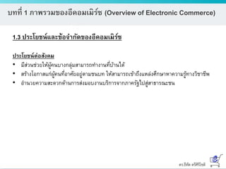 ดร.ธีทัต ตรีศิริโชติ
บทที่ 1 ภาพรวมของอีคอมเมิร์ซ (Overview of Electronic Commerce)
1.3 ประโยชน์และข้อจากัดของอีคอมเมิร์ซ
ประโยชน์ต่อสังคม
• มีส่วนช่วยให้ผู้คนบางกลุ่มสามารถทางานที่บ้านได้
• สร้างโอกาสแก่ผู้คนที่อาศัยอยู่ตามชนบท ให้สามารถเข้าถึงแหล่งศึกษาหาความรู้ทางวิชาชีพ
• อานวยความสะดวกด้านการส่งมอบงานบริการจากภาครัฐไปสู่สาธารณะชน
 