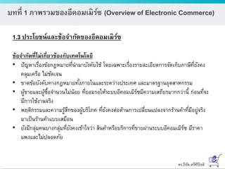 ดร.ธีทัต ตรีศิริโชติ
บทที่ 1 ภาพรวมของอีคอมเมิร์ซ (Overview of Electronic Commerce)
1.3 ประโยชน์และข้อจากัดของอีคอมเมิร์ซ
ข้อจากัดที่ไม่เกี่ยวข้องกับเทคโนโลยี
• ปัญหาเรื่องข้อกฎหมายที่นามาบังคับใช้ โดยเฉพาะเรื่องรายละเอียดการจัดเก็บภาษีที่ยังคง
คลุมเครือ ไม่ชัดเจน
• ขาดข้อบังคับทางกฎหมายทั้งภายในและระหว่างประเทศ และมาตรฐานอุตสาหกรรม
• ผู้ขายและผู้ซื้อจานวนไม่น้อย ที่ยอมรอให้ระบบอีคอมเมิร์ซมีความเสถียรมากกว่านี้ ก่อนที่จะ
มีการใช้งานจริง
• พฤติกรรมและความรู้สึกของผู้บริโภค ที่ยังคงต่อต้านการเปลี่ยนแปลงจากร้านค้าที่มีอยู่จริง
มาเป็นร้านค้าแบบเสมือน
• ยังมีกลุ่มคนบางกลุ่มที่ยังคงเข้าใจว่า สินค้าหรือบริการที่ขายผ่านระบบอีคอมเมิร์ซ มีราคา
แพงและไม่ปลอดภัย
 