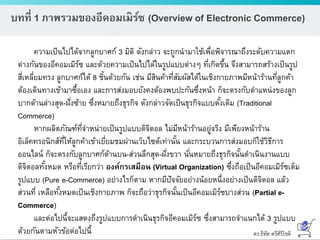 ดร.ธีทัต ตรีศิริโชติ
บทที่ 1 ภาพรวมของอีคอมเมิร์ซ (Overview of Electronic Commerce)
ความเป็นไปได้จากลูกบาศก์ 3 มิติ ดังกล่าว จะถูกนามาใช้เพื่อพิจารณาถึงระดับความแตก
ต่างกันของอีคอมเมิร์ซ และด้วยความเป็นไปได้ในรูปแบบต่างๆ ที่เกิดขึ้น จึงสามารถสร้างเป็นรูป
สี่เหลี่ยมทรง ลูกบาศก์ได้ 8 ชิ้นด้วยกัน เช่น มีสินค้าที่สัมผัสได้ในเชิงกายภาพมีหน้าร้านที่ลูกค้า
ต้องเดินทางเข้ามาซื้อเอง และการส่งมอบยังคงต้องพบปะกันซึ่งหน้า ก็จะตรงกับตาแหน่งของลูก
บากด้านล่างสุด-ฝั่งซ้าย ซึ่งหมายถึงธุรกิจ ดังกล่าวจัดเป็นธุรกิจแบบดั้งเดิม (Traditional
Commerce)
หากผลิตภัณฑ์ที่จาหน่ายเป็นรูปแบบดิจิตอล ไม่มีหน้าร้านอยู่จริง มีเพียงหน้าร้าน
อิเล็คทรอนิกส์ที่ให้ลูกค้าเข้าเยี่ยมชมผ่านเว็บไซต์เท่านั้น และกระบวนการส่งมอบก็ใช้วิธีการ
ออนไลน์ ก็จะตรงกับลูกบาศก์ด้านบน-ส่วนลึกสุด-ฝั่งขวา นั่นหมายถึงธุรกิจนั้นดาเนินงานแบบ
ดิจิตอลทั้งหมด หรือที่เรียกว่า องค์กรเสมือน (Virtual Organization) ซึ่งถือเป็นอีคอมเมิร์ซเต็ม
รูปแบบ (Pure e-Commerce) อย่างไรก็ตาม หากมีปัจจัยอย่างน้อยหนึ่งอย่างเป็นดิจิตอล แล้ว
ส่วนที่ เหลือทั้งหมดเป็นเชิงกายภาพ ก็จะถือว่าธุรกิจนั้นเป็นอีคอมเมิร์ซบางส่วน (Partial e-
Commerce)
และต่อไปนี้จะแสดงถึงรูปแบบการดาเนินธุรกิจอีคอมเมิร์ซ ซึ่งสามารถจาแนกได้ 3 รูปแบบ
ด้วยกันตามหัวข้อต่อไปนี้
 