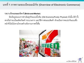 ดร.ธีทัต ตรีศิริโชติ
บทที่ 1 ภาพรวมของอีคอมเมิร์ซ (Overview of Electronic Commerce)
1.4.1 บริกแอนมอร์ตาร์ (Brick-and-Mortar)
จัดเป็นรูปแบบการดาเนินธุรกิจแบบดั้งเดิม (Old Economy/Purely Physical) ดังนั้น มิติ ทั้ง
สามไม่ว่าจะเป็นผลิตภัณฑ์ กระบวนการ และวิธีการส่งมอบสินค้า ล้วนเป็นการพบปะกันแบบซึ่ง
หน้าที่เป็นไปตามโครงสร้างเชิงกายภาพทั้งสิ้น
 